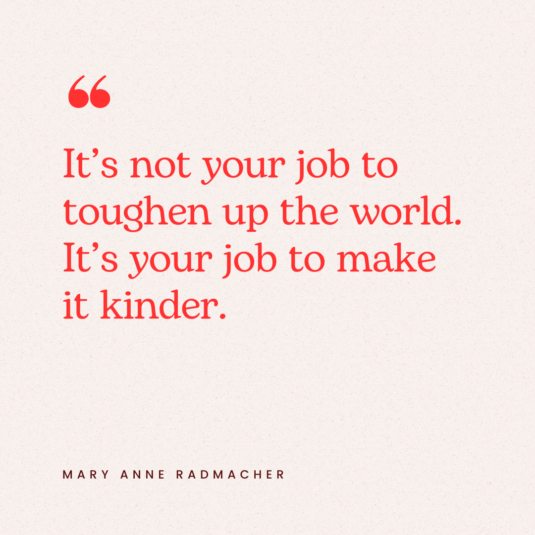It's not your job to toughen up the world. It's your job to make it kinder - Mary Anne Radmacher