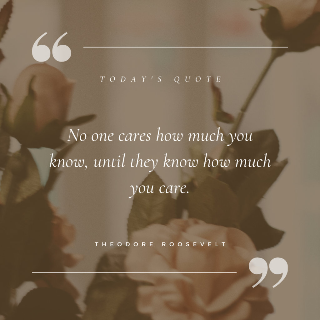 No one cares how much you know, until they know how much you care – Theodore Roosevelt
